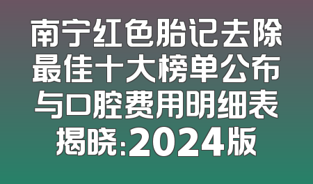 南宁红色胎记去除最佳十大榜单公布与口腔费用明细表揭晓：2024版