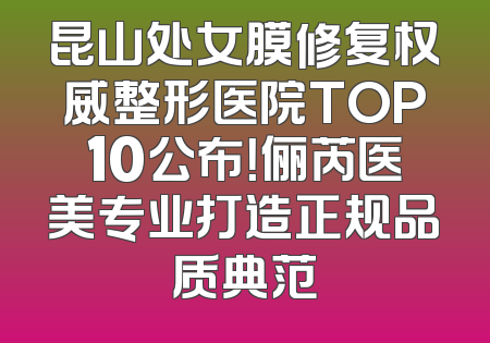 昆山处女膜修复权威整形医院TOP10公布！俪芮医美专业打造正规品质典范