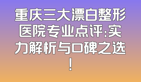 重庆三大漂白整形医院专业点评：实力解析与口碑之选！