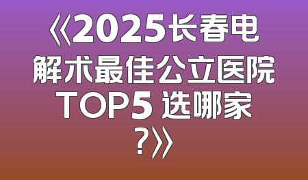 《2025长春电解术最佳公立医院TOP5 选哪家？》