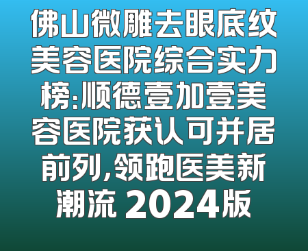 佛山微雕去眼底纹美容医院综合实力榜：顺德壹加壹美容医院获认可并居前列，领跑医美新潮流 2024版