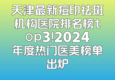 天津最新痘印祛斑机构医院排名榜top3！2024年度热门医美榜单出炉