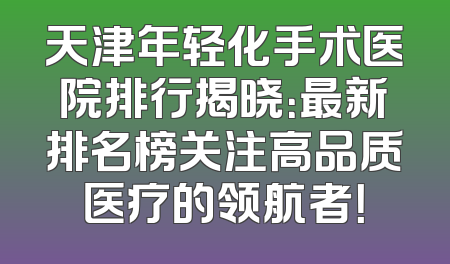 天津年轻化手术医院排行揭晓：最新排名榜关注高品质医疗的领航者！
