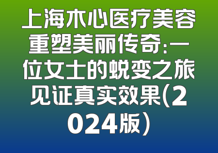 上海木心医疗美容重塑美丽传奇：一位女士的蜕变之旅见证真实效果（2024版）
