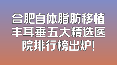合肥自体脂肪移植丰耳垂五大精选医院排行榜出炉！