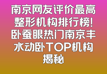 南京网友评价最高整形机构排行榜！卧蚕眼热门南京丰水动卧TOP机构揭秘