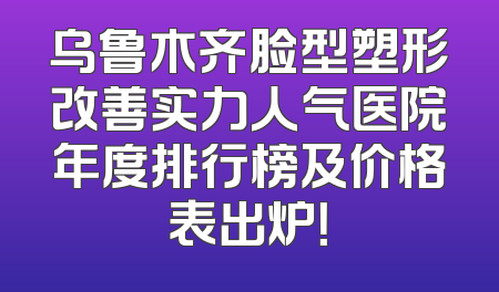 乌鲁木齐脸型塑形改善实力人气医院年度排行榜及价格表出炉！