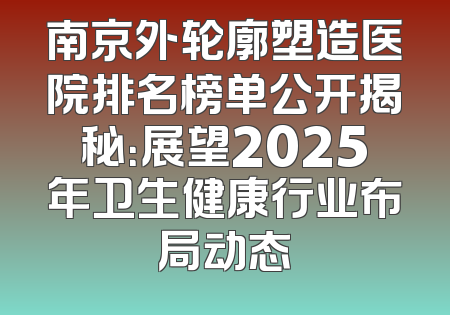 南京外轮廓塑造医院排名榜单公开揭秘：展望2025年卫生健康行业布局动态