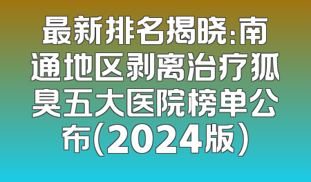 最新排名揭晓：南通地区剥离治疗狐臭五大医院榜单公布（2024版）