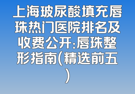 上海玻尿酸填充唇珠热门医院排名及收费公开：唇珠整形指南（精选前五）