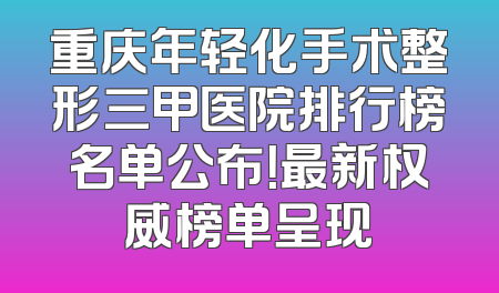 重庆年轻化手术整形三甲医院排行榜名单公布！最新权威榜单呈现