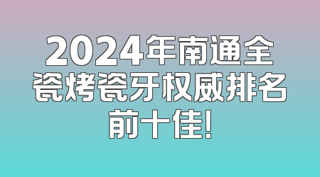 2024年南通全瓷烤瓷牙权威排名前十佳！