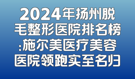 2024年扬州脱毛整形医院排名榜：施尔美医疗美容医院领跑实至名归