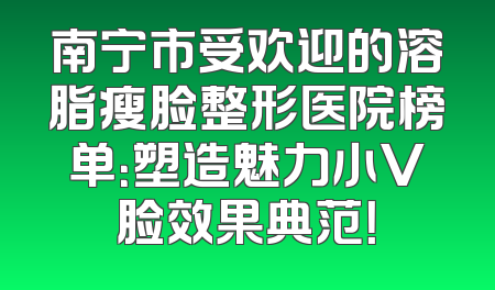 南宁市受欢迎的溶脂瘦脸整形医院榜单：塑造魅力小V脸效果典范！