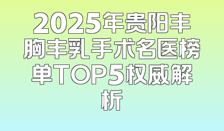 2025年贵阳丰胸丰乳手术名医榜单TOP5权威解析
