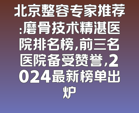北京整容专家推荐：磨骨技术精湛医院排名榜，前三名医院备受赞誉，2024最新榜单出炉