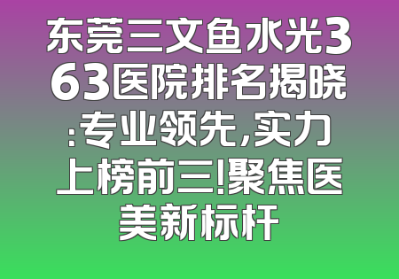 东莞三文鱼水光363医院排名揭晓：专业领先，实力上榜前三！聚焦医美新标杆
