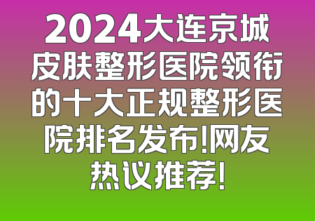 2024大连京城皮肤整形医院领衔的十大正规整形医院排名发布！网友热议推荐！