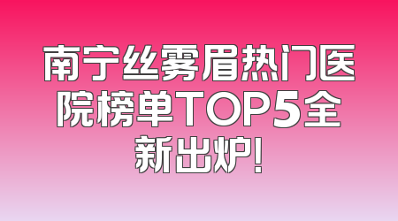 南宁丝雾眉热门医院榜单TOP5全新出炉！