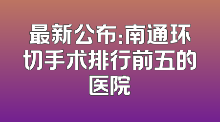 最新公布：南通环切手术排行前五的医院