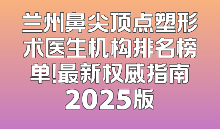 兰州鼻尖顶点塑形术医生机构排名榜单！最新权威指南2025版