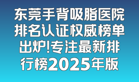 东莞手背吸脂医院排名认证权威榜单出炉！专注最新排行榜2025年版