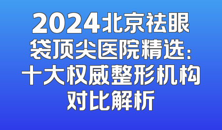 2024北京祛眼袋顶尖医院精选：十大权威整形机构对比解析