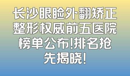长沙眼睑外翻矫正整形权威前五医院榜单公布！排名抢先揭晓！