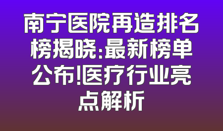 南宁医院再造排名榜揭晓：最新榜单公布！医疗行业亮点解析