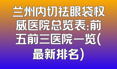 兰州内切祛眼袋权威医院总览表：前五前三医院一览（最新排名）