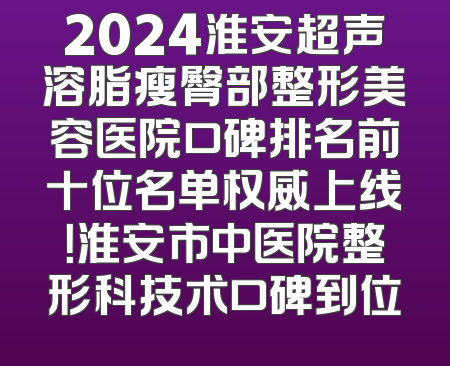 2024淮安超声溶脂瘦臀部整形美容医院口碑排名前十位名单权威上线！淮安市中医院整形科技术口碑到位