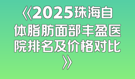 《2025珠海自体脂肪面部丰盈医院排名及价格对比》