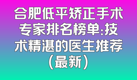 合肥低平矫正手术专家排名榜单：技术精湛的医生推荐（最新）