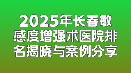 2025年长春敏感度增强术医院排名揭晓与案例分享