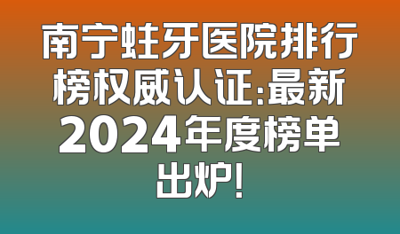 南宁蛀牙医院排行榜权威认证：最新2024年度榜单出炉！