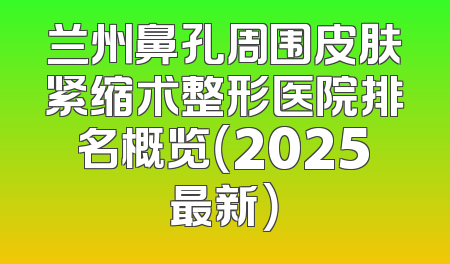 兰州鼻孔周围皮肤紧缩术整形医院排名概览（2025最新）