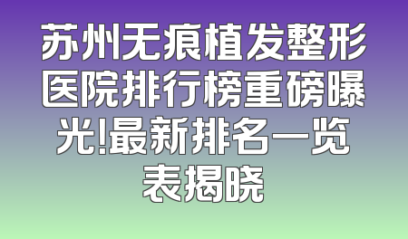 苏州无痕植发整形医院排行榜重磅曝光！最新排名一览表揭晓