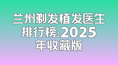 兰州剃发植发医生排行榜：2025年收藏版