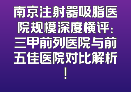 南京注射器吸脂医院规模深度横评：三甲前列医院与前五佳医院对比解析！