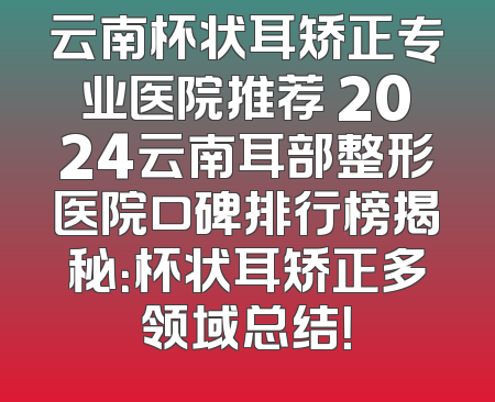 云南杯状耳矫正专业医院推荐 2024云南耳部整形医院口碑排行榜揭秘：杯状耳矫正多领域总结！