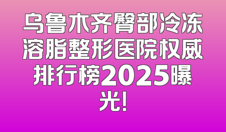 乌鲁木齐臀部冷冻溶脂整形医院权威排行榜2025曝光！