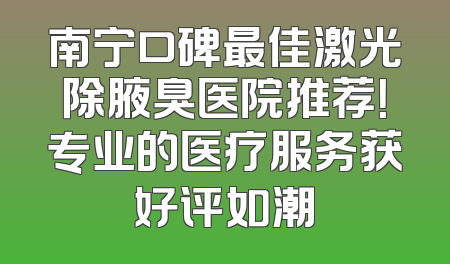 南宁口碑最佳激光除腋臭医院推荐！专业的医疗服务获好评如潮