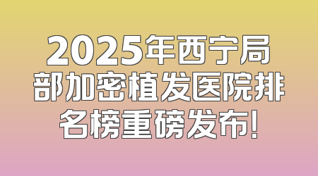 2025年西宁局部加密植发医院排名榜重磅发布！