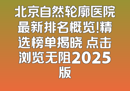 北京自然轮廓医院最新排名概览！精选榜单揭晓 点击浏览无阻2025版