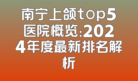 南宁上颌top5医院概览：2024年度最新排名解析