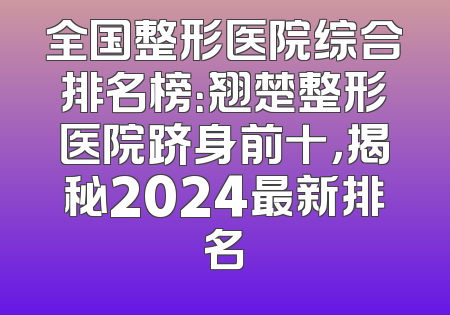 全国整形医院综合排名榜：翘楚整形医院跻身前十，揭秘2024最新排名