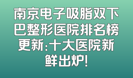 南京电子吸脂双下巴整形医院排名榜更新：十大医院新鲜出炉！