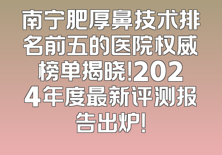 南宁肥厚鼻技术排名前五的医院权威榜单揭晓！2024年度最新评测报告出炉！
