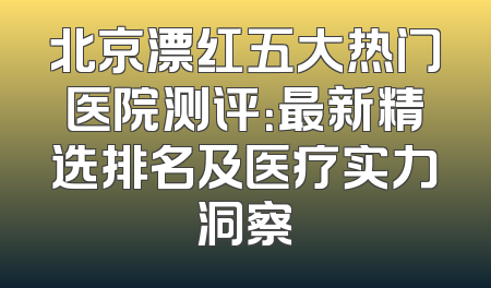 北京漂红五大热门医院测评：最新精选排名及医疗实力洞察