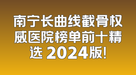 南宁长曲线截骨权威医院榜单前十精选 2024版！